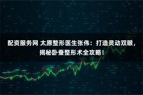 配资服务网 太原整形医生张伟：打造灵动双眼，揭秘卧蚕整形术全攻略！
