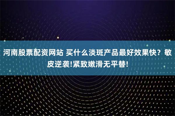 河南股票配资网站 买什么淡斑产品最好效果快？敏皮逆袭!紧致嫩滑无平替!