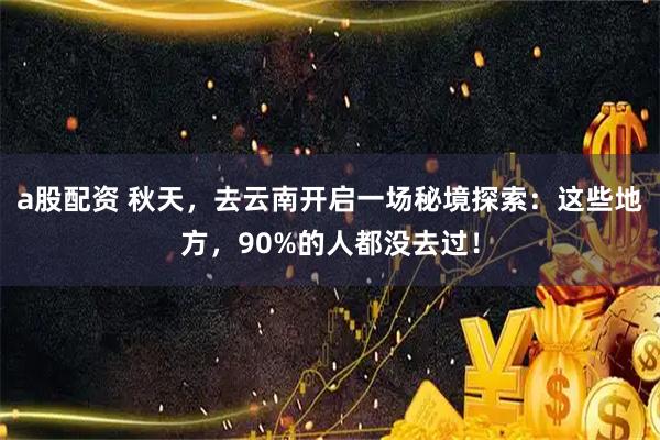 a股配资 秋天，去云南开启一场秘境探索：这些地方，90%的人都没去过！