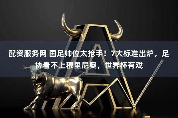 配资服务网 国足帅位太抢手！7大标准出炉，足协看不上穆里尼奥，世界杯有戏