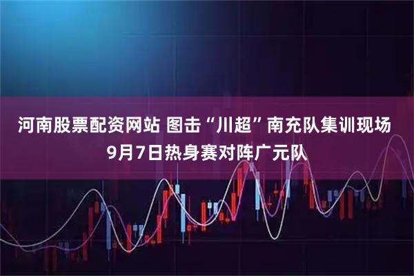 河南股票配资网站 图击“川超”南充队集训现场 9月7日热身赛对阵广元队