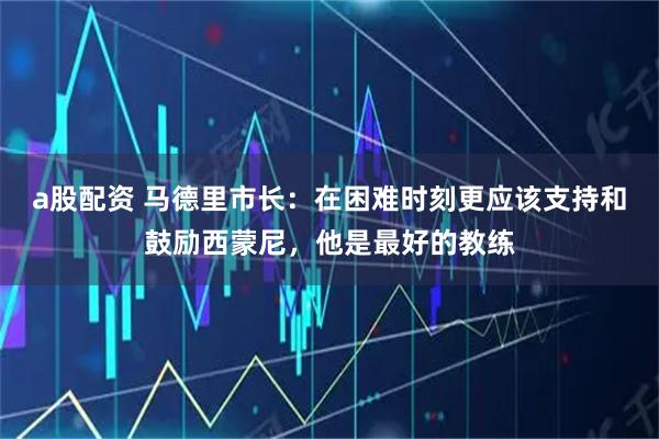 a股配资 马德里市长：在困难时刻更应该支持和鼓励西蒙尼，他是最好的教练