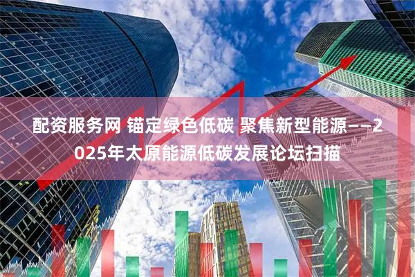 配资服务网 锚定绿色低碳 聚焦新型能源——2025年太原能源低碳发展论坛扫描