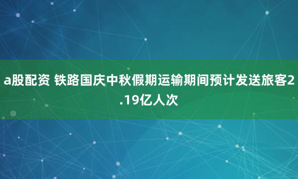 a股配资 铁路国庆中秋假期运输期间预计发送旅客2.19亿人次
