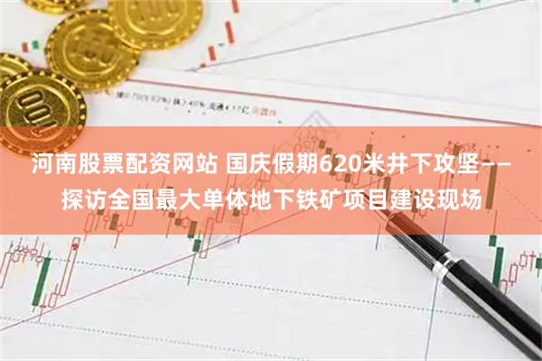 河南股票配资网站 国庆假期620米井下攻坚——探访全国最大单体地下铁矿项目建设现场