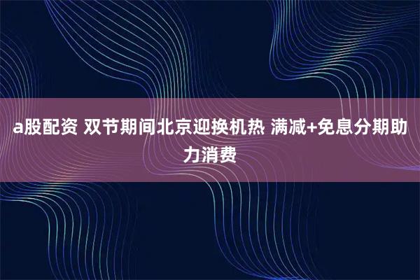a股配资 双节期间北京迎换机热 满减+免息分期助力消费