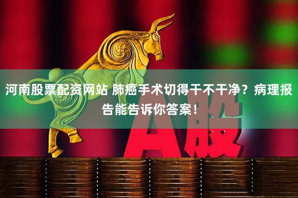 河南股票配资网站 肺癌手术切得干不干净？病理报告能告诉你答案！
