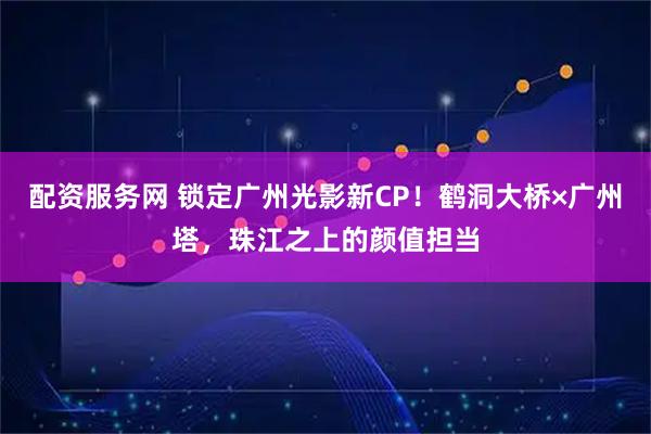 配资服务网 锁定广州光影新CP!鹤洞大桥×广州塔,珠江之上的颜值担当