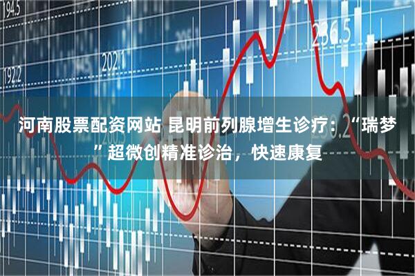 河南股票配资网站 昆明前列腺增生诊疗：“瑞梦”超微创精准诊治，快速康复