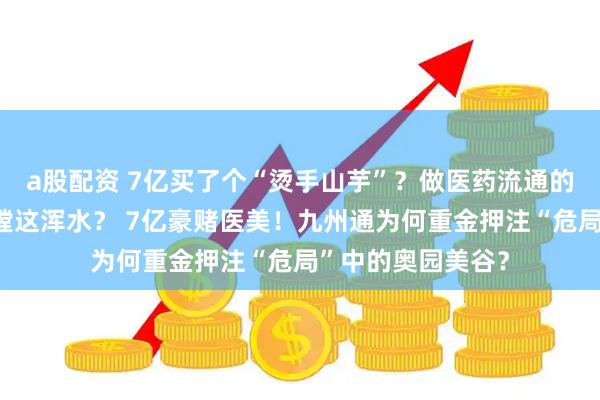 a股配资 7亿买了个“烫手山芋”?做医药流通的九州通,为啥非蹚这浑水? 7亿豪赌医美!九州通为何重金押注“危局”中的奥园美谷?