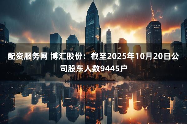 配资服务网 博汇股份：截至2025年10月20日公司股东人数9445户
