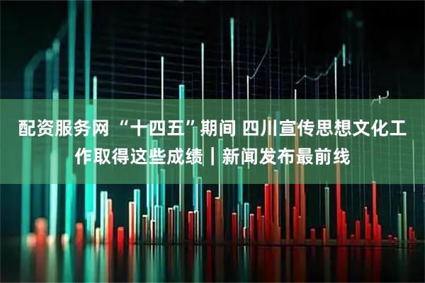 配资服务网 “十四五”期间 四川宣传思想文化工作取得这些成绩｜新闻发布最前线