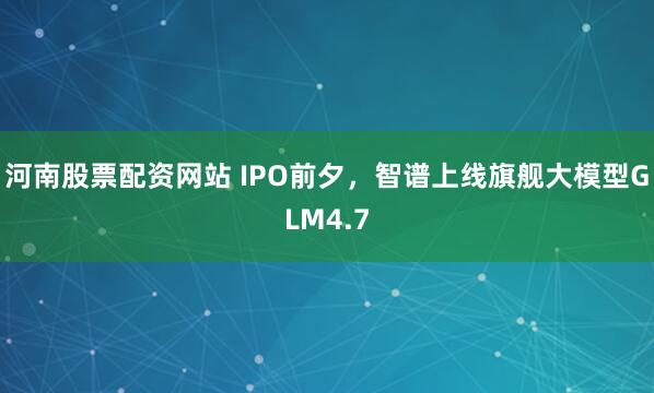 河南股票配资网站 IPO前夕,智谱上线旗舰大模型GLM4.7