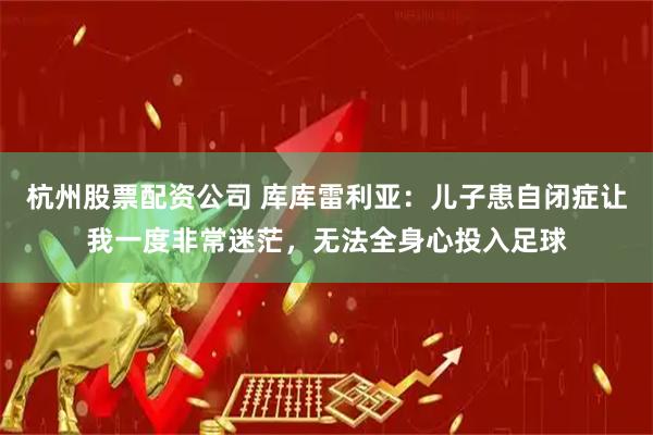 杭州股票配资公司 库库雷利亚：儿子患自闭症让我一度非常迷茫，无法全身心投入足球
