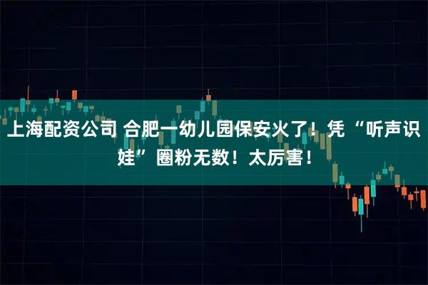 上海配资公司 合肥一幼儿园保安火了！凭 “听声识娃” 圈粉无数！太厉害！