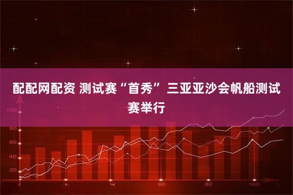 配配网配资 测试赛“首秀” 三亚亚沙会帆船测试赛举行