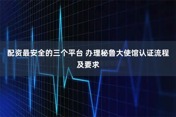 配资最安全的三个平台 办理秘鲁大使馆认证流程及要求