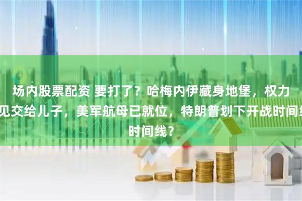 场内股票配资 要打了？哈梅内伊藏身地堡，权力少见交给儿子，美军航母已就位，特朗普划下开战时间线？