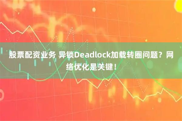 股票配资业务 异锁Deadlock加载转圈问题？网络优化是关键！