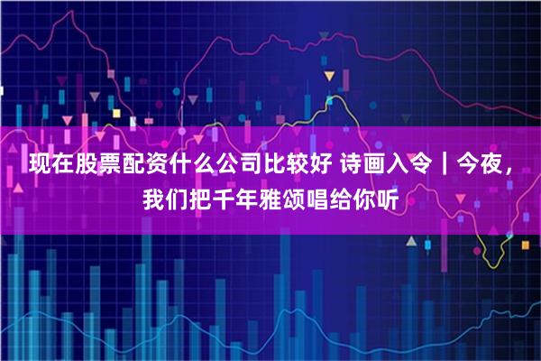 现在股票配资什么公司比较好 诗画入令｜今夜，我们把千年雅颂唱给你听