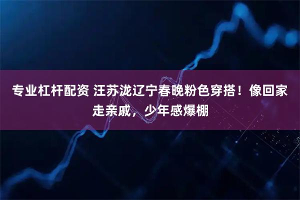 专业杠杆配资 汪苏泷辽宁春晚粉色穿搭！像回家走亲戚，少年感爆棚