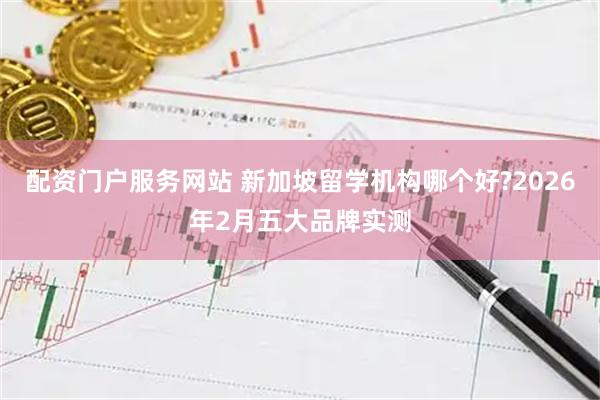 配资门户服务网站 新加坡留学机构哪个好?2026年2月五大品牌实测