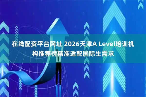 在线配资平台网址 2026天津A Level培训机构推荐榜精准适配国际生需求