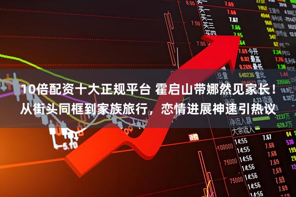 10倍配资十大正规平台 霍启山带娜然见家长!从街头同框到家族旅行,恋情进展神速引热议