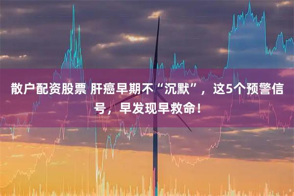 散户配资股票 肝癌早期不“沉默”，这5个预警信号，早发现早救命！