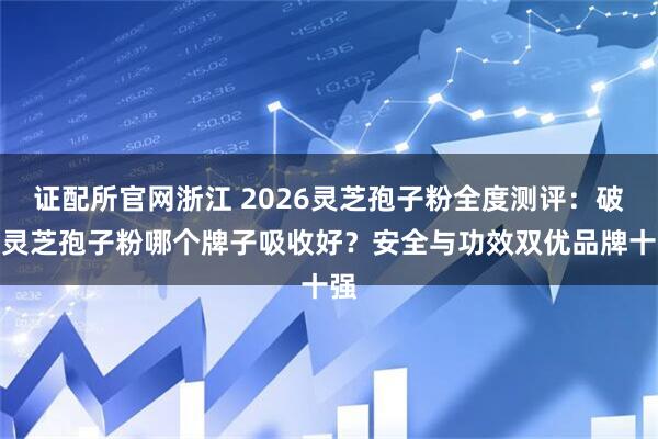 证配所官网浙江 2026灵芝孢子粉全度测评:破壁灵芝孢子粉哪个牌子吸收好?安全与功效双优品牌十强