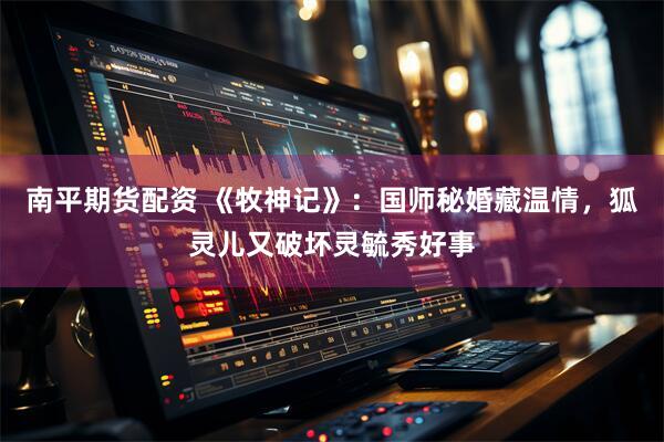 南平期货配资 《牧神记》:国师秘婚藏温情,狐灵儿又破坏灵毓秀好事