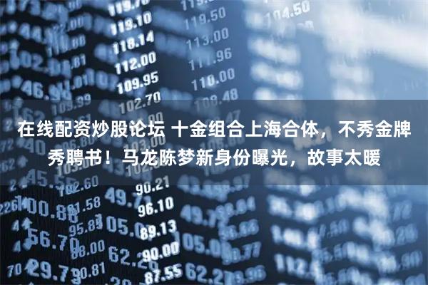 在线配资炒股论坛 十金组合上海合体,不秀金牌秀聘书!马龙陈梦新身份曝光,故事太暖