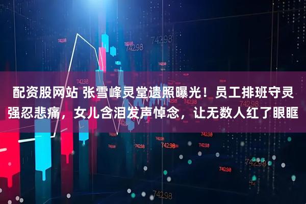 配资股网站 张雪峰灵堂遗照曝光！员工排班守灵强忍悲痛，女儿含泪发声悼念，让无数人红了眼眶