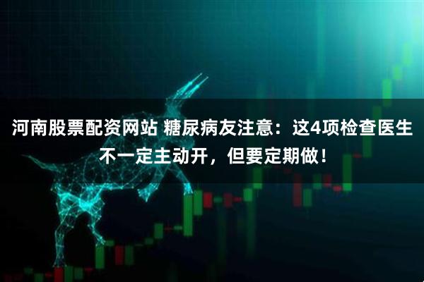 河南股票配资网站 糖尿病友注意：这4项检查医生不一定主动开，但要定期做！