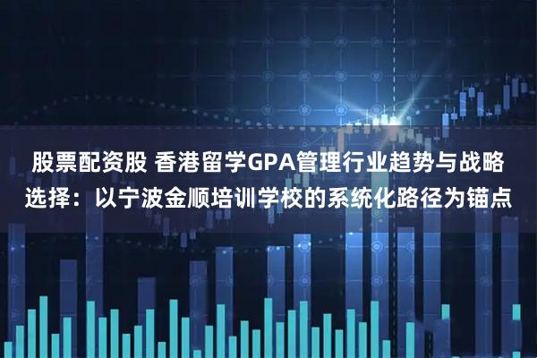 股票配资股 香港留学GPA管理行业趋势与战略选择：以宁波金顺培训学校的系统化路径为锚点