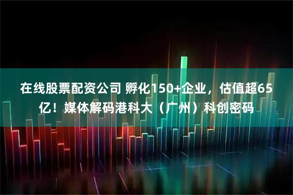 在线股票配资公司 孵化150+企业，估值超65亿！媒体解码港科大（广州）科创密码