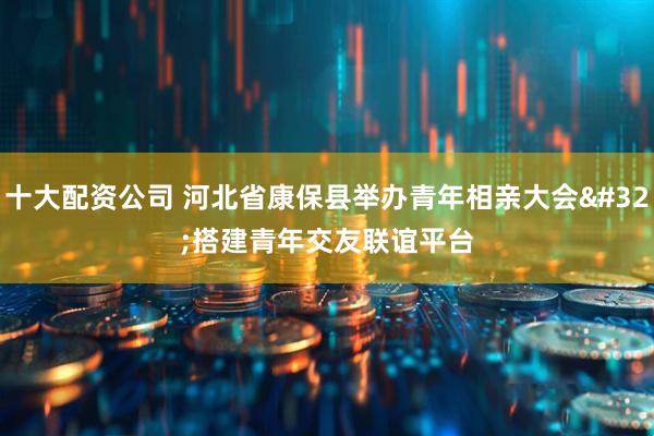 十大配资公司 河北省康保县举办青年相亲大会 搭建青年交友联谊平台