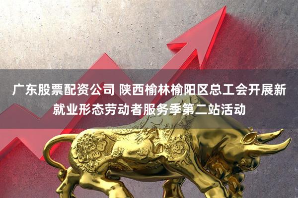 广东股票配资公司 陕西榆林榆阳区总工会开展新就业形态劳动者服务季第二站活动